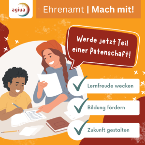Eine Illustration zeigt eine lächelnde Frau mit langen, rötlichen Haaren und Mütze, die gemeinsam mit einem Kind an einem Tisch sitzt. Die Frau hält ein Blatt Papier und einen Stift, das Kind schreibt ebenfalls. Im Hintergrund sind orange und beige Farbtöne zu sehen. Oben links befindet sich ein rundes Logo mit dem Schriftzug 'agiua'. Rechts daneben steht in weißer Schrift auf orangefarbenem Grund: 'Ehrenamt | Mach mit!'. In einer roten Sprechblase steht: 'Werde jetzt Teil einer Patenschaft!'. Darunter sind drei grüne Häkchen mit den Texten: 'Lernfreude wecken', 'Bildung fördern', 'Zukunft gestalten'. [erstellt mit KI]
